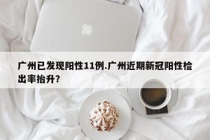 广州已发现阳性11例.广州近期新冠阳性检出率抬升？