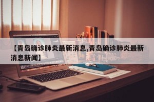 【青岛确诊肺炎最新消息,青岛确诊肺炎最新消息新闻】