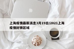 上海疫情最新消息3月19日/2021上海疫情封锁区域