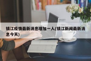 镇江疫情最新消息增加一人(镇江新闻最新消息今天)