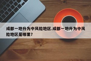 成都一地升为中风险地区.成都一地升为中风险地区是哪里？
