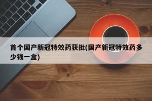 首个国产新冠特效药获批(国产新冠特效药多少钱一盒)