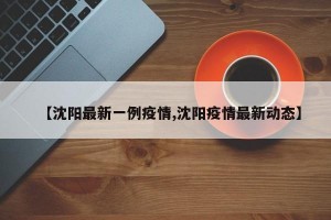 【沈阳最新一例疫情,沈阳疫情最新动态】