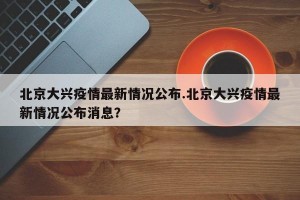 北京大兴疫情最新情况公布.北京大兴疫情最新情况公布消息？