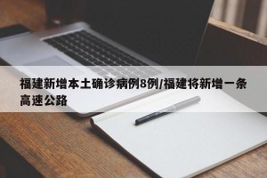 福建新增本土确诊病例8例/福建将新增一条高速公路