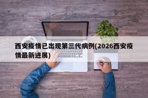 西安疫情已出现第三代病例(2026西安疫情最新进展)