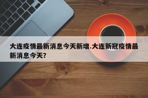 大连疫情最新消息今天新增.大连新冠疫情最新消息今天？