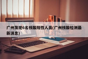 广州发现6名核酸阳性人员(广州核酸检测最新消息)