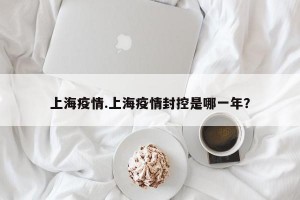 上海疫情.上海疫情封控是哪一年？