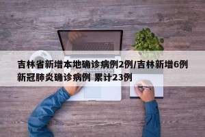 吉林省新增本地确诊病例2例/吉林新增6例新冠肺炎确诊病例 累计23例