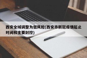 西安全域调整为低风险(西安市新冠疫情起止时间和主要封控)