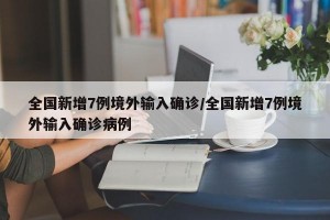 全国新增7例境外输入确诊/全国新增7例境外输入确诊病例