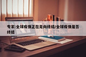 专家:全球疫情正在走向终结/全球疫情是否终结