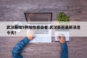 武汉新增9例阳性感染者.武汉新冠最新消息今天？