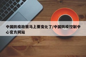 中国防疫政策马上要变化了/中国防疫控制中心官方网站