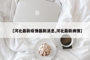 【河北最新疫情最新消息,河北最新病情】