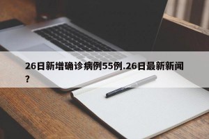 26日新增确诊病例55例.26日最新新闻？
