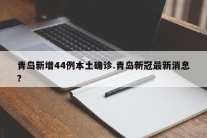 青岛新增44例本土确诊.青岛新冠最新消息？
