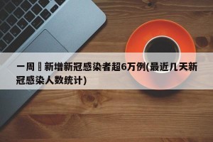 一周內新增新冠感染者超6万例(最近几天新冠感染人数统计)