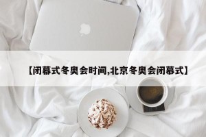 【闭幕式冬奥会时间,北京冬奥会闭慕式】
