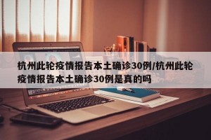 杭州此轮疫情报告本土确诊30例/杭州此轮疫情报告本土确诊30例是真的吗