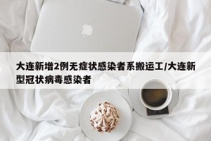 大连新增2例无症状感染者系搬运工/大连新型冠状病毒感染者