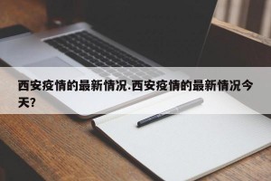 西安疫情的最新情况.西安疫情的最新情况今天？