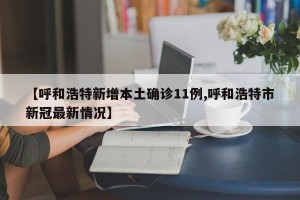 【呼和浩特新增本土确诊11例,呼和浩特市新冠最新情况】