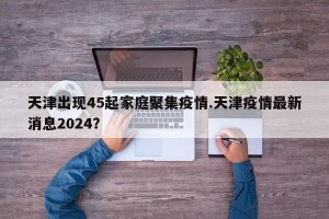 天津出现45起家庭聚集疫情.天津疫情最新消息2024？