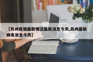 【苏州疫情最新情况最新消息今天,苏州最新病毒消息今天】