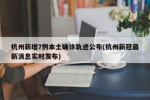杭州新增7例本土确诊轨迹公布(杭州新冠最新消息实时发布)