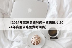 【2024年高速免费时间一览表图片,2024年高速公路免费时间表】