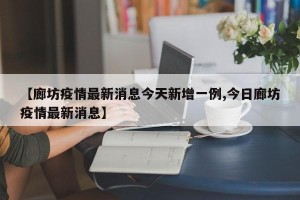 【廊坊疫情最新消息今天新增一例,今日廊坊疫情最新消息】