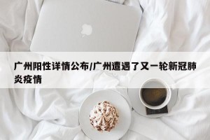 广州阳性详情公布/广州遭遇了又一轮新冠肺炎疫情