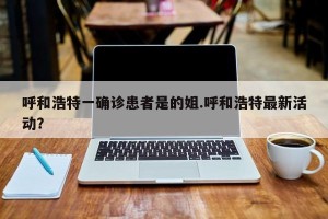 呼和浩特一确诊患者是的姐.呼和浩特最新活动？