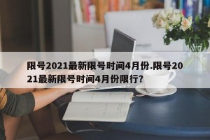 限号2021最新限号时间4月份.限号2021最新限号时间4月份限行？