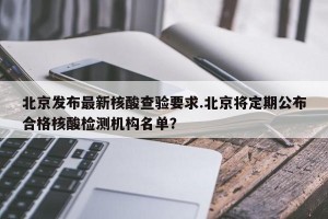 北京发布最新核酸查验要求.北京将定期公布合格核酸检测机构名单？