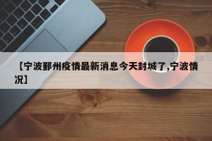 【宁波鄞州疫情最新消息今天封城了,宁波情况】