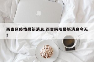 西青区疫情最新消息.西青医院最新消息今天？