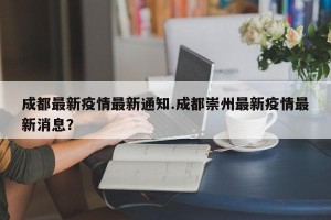 成都最新疫情最新通知.成都崇州最新疫情最新消息？