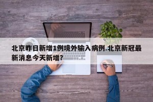 北京昨日新增1例境外输入病例.北京新冠最新消息今天新增？