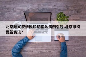 北京顺义疫情因印尼输入病例引起.北京顺义最新资讯？