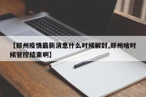 【郑州疫情最新消息什么时候解封,郑州啥时候管控结束啊】