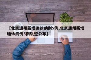 【北京通州新增确诊病例5例,北京通州新增确诊病例5例轨迹公布】