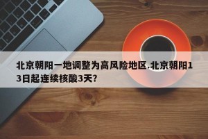 北京朝阳一地调整为高风险地区.北京朝阳13日起连续核酸3天？