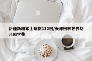 新疆新增本土病例112例/天津格林世界幼儿园学费