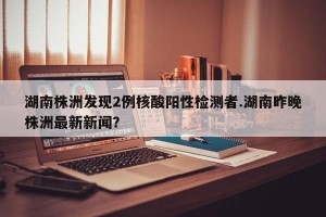 湖南株洲发现2例核酸阳性检测者.湖南昨晚株洲最新新闻？