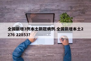 全国新增3例本土新冠病例.全国新增本土2276 22853？