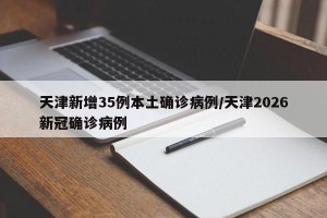天津新增35例本土确诊病例/天津2026新冠确诊病例