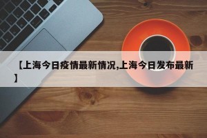 【上海今日疫情最新情况,上海今日发布最新】